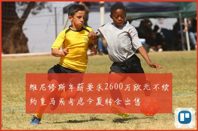 维尼修斯年薪要求2600万欧元不续约皇马或考虑今夏转会出售